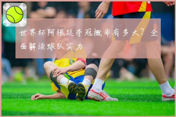世界杯阿根廷夺冠概率有多大?全面解读球队实力
