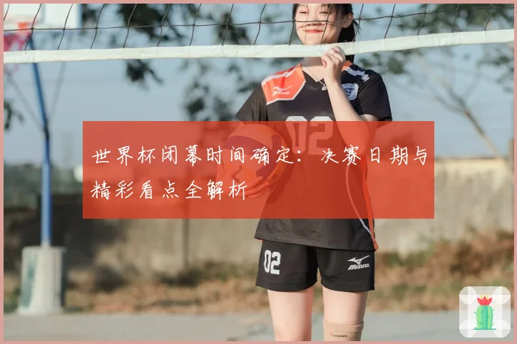 世界杯闭幕时间确定：决赛日期与精彩看点全解析
