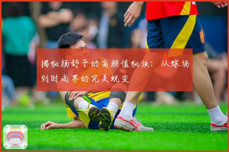 揭秘杨舒予的高颜值秘诀：从球场到时尚界的完美蜕变