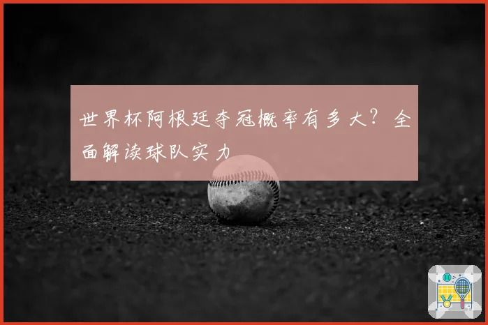 世界杯阿根廷夺冠概率有多大？全面解读球队实力