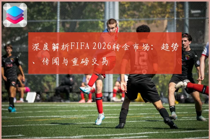 深度解析FIFA 2026转会市场:趋势、传闻与重磅交易