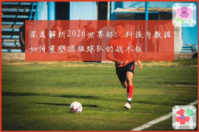 深度解析2026世界杯：科技与数据如何重塑顶级球队的战术板