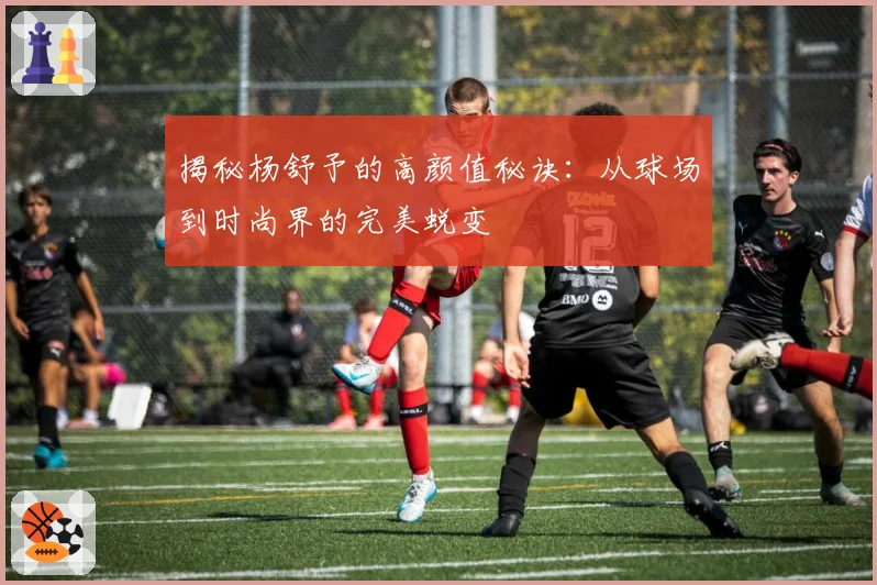 揭秘杨舒予的高颜值秘诀:从球场到时尚界的完美蜕变